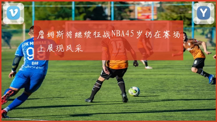 詹姆斯将继续征战NBA45岁仍在赛场上展现风采