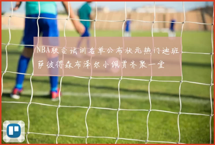 NBA联合试训名单公布状元热门迪班萨彼得森布泽尔小佩贾齐聚一堂