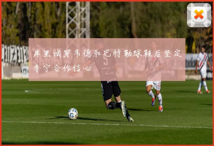 库里试穿韦德和巴特勒球鞋后坚定李宁合作信心