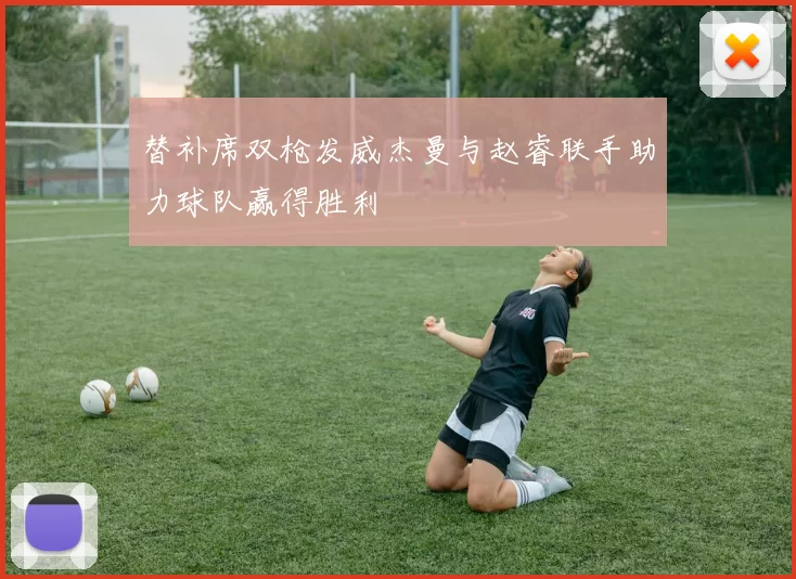 替补席双枪发威杰曼与赵睿联手助力球队赢得胜利