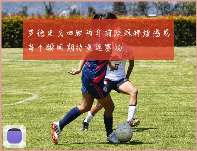 罗德里戈回顾两年前欧冠辉煌感恩每个瞬间期待重返赛场
