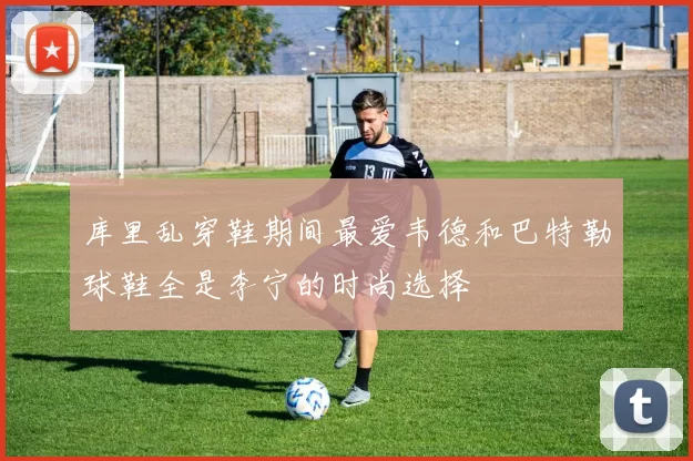 库里乱穿鞋期间最爱韦德和巴特勒球鞋全是李宁的时尚选择