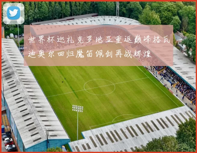 世界杯巡礼克罗地亚重返巅峰格瓦迪奥尔回归魔笛佩剑再战辉煌