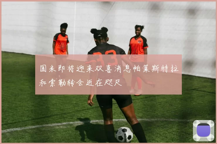 国米即将迎来双喜消息帕莱斯特拉和索勒转会近在咫尺