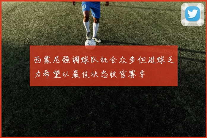 西蒙尼强调球队机会众多但进球乏力希望以最佳状态收官赛季