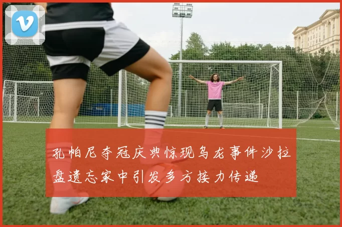 孔帕尼夺冠庆典惊现乌龙事件沙拉盘遗忘家中引发多方接力传递