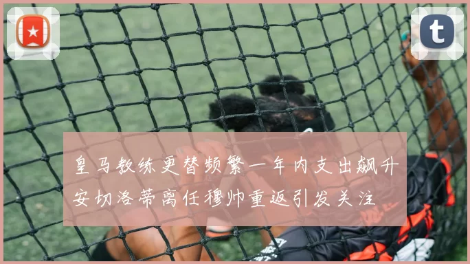 皇马教练更替频繁一年内支出飙升安切洛蒂离任穆帅重返引发关注