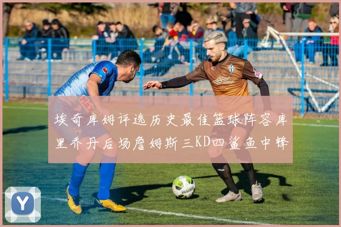 埃奇库姆评选历史最佳篮球阵容库里乔丹后场詹姆斯三KD四鲨鱼中锋