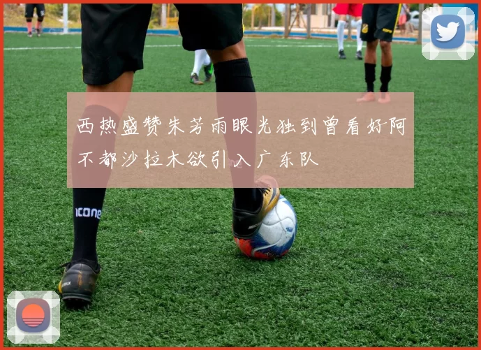 西热盛赞朱芳雨眼光独到曾看好阿不都沙拉木欲引入广东队