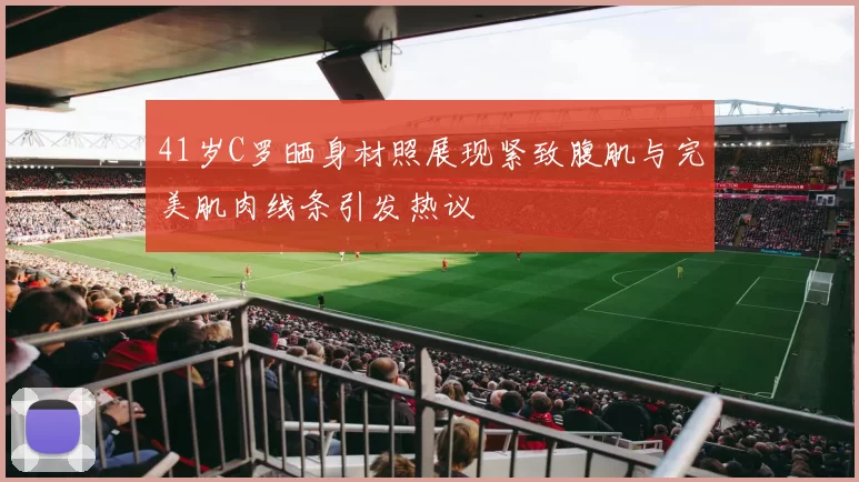 41岁C罗晒身材照展现紧致腹肌与完美肌肉线条引发热议