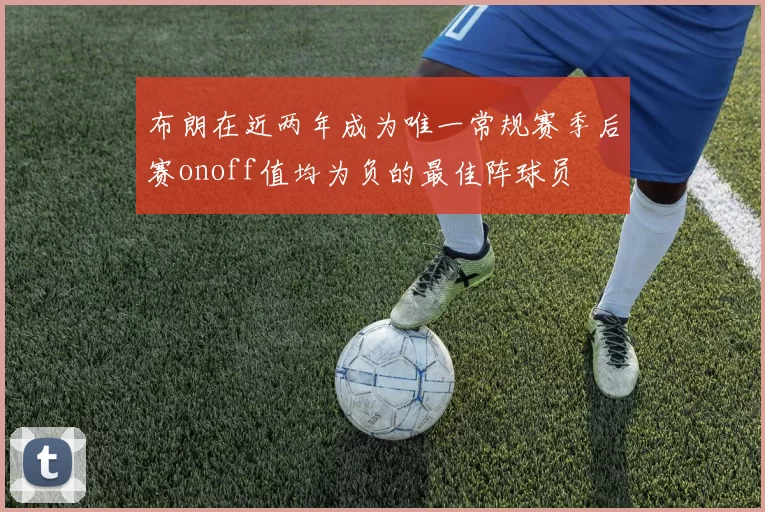 布朗在近两年成为唯一常规赛季后赛onoff值均为负的最佳阵球员
