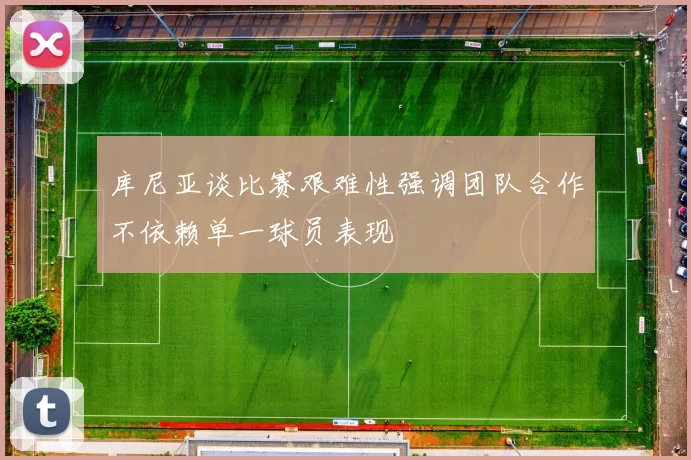 库尼亚谈比赛艰难性强调团队合作不依赖单一球员表现