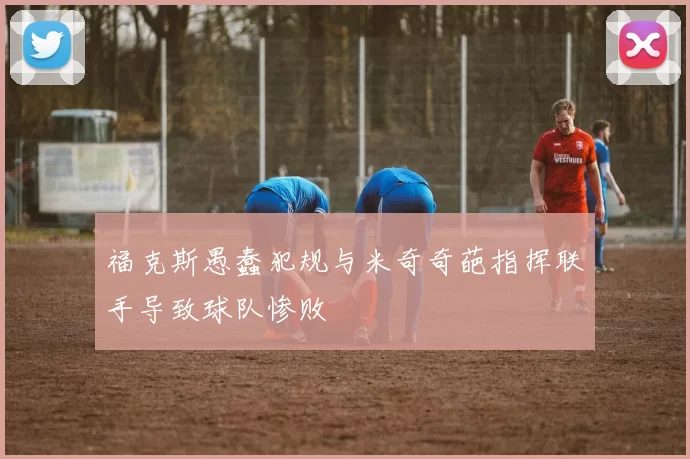 福克斯愚蠢犯规与米奇奇葩指挥联手导致球队惨败
