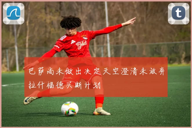 巴萨尚未做出决定天空澄清未放弃拉什福德买断计划