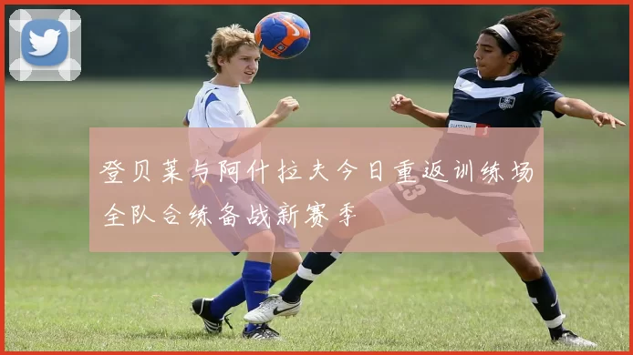登贝莱与阿什拉夫今日重返训练场全队合练备战新赛季