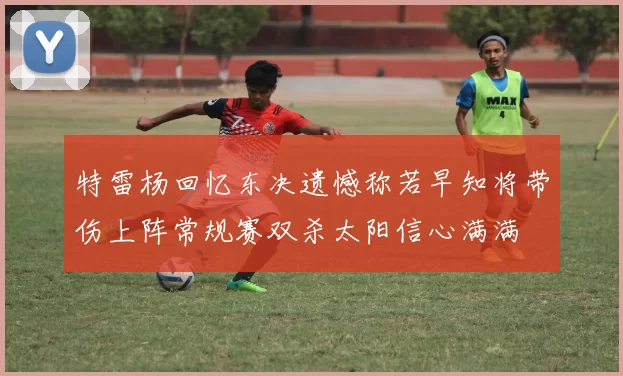 特雷杨回忆东决遗憾称若早知将带伤上阵常规赛双杀太阳信心满满