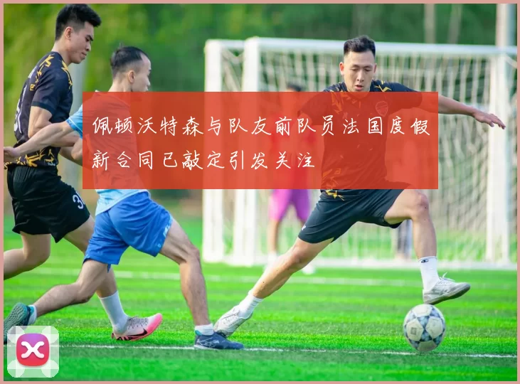 佩顿沃特森与队友前队员法国度假新合同已敲定引发关注