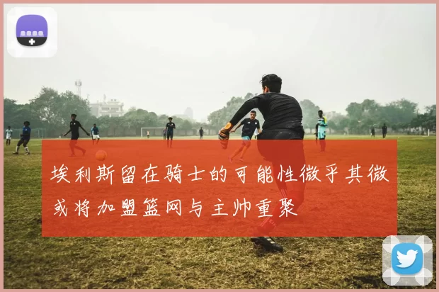 埃利斯留在骑士的可能性微乎其微或将加盟篮网与主帅重聚