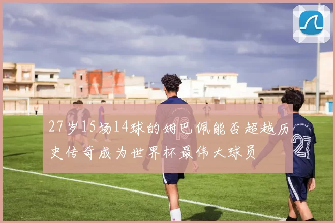 27岁15场14球的姆巴佩能否超越历史传奇成为世界杯最伟大球员