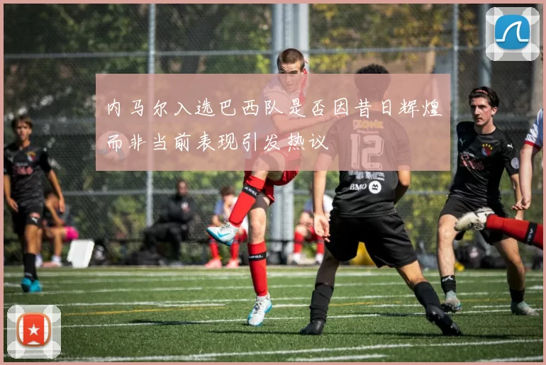 内马尔入选巴西队是否因昔日辉煌而非当前表现引发热议