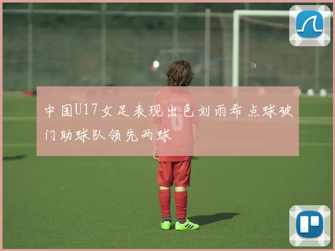 中国U17女足表现出色刘雨希点球破门助球队领先两球
